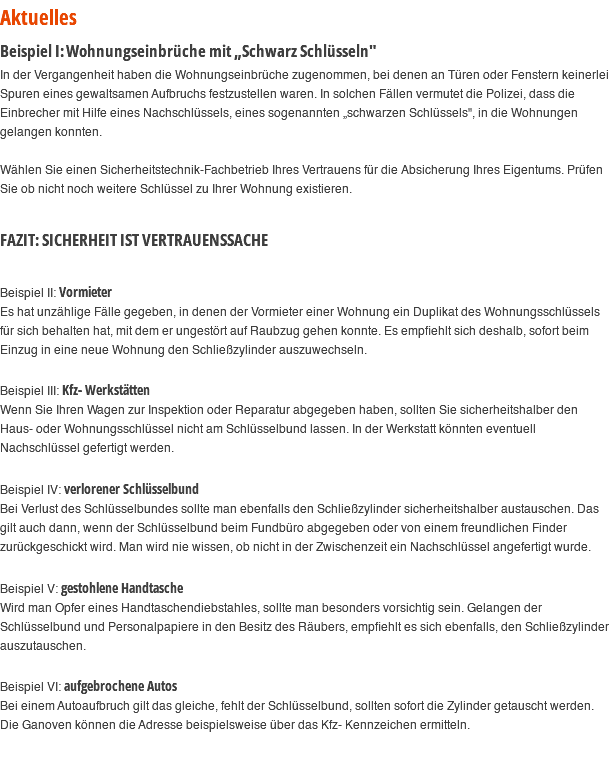 Aktuelles Beispiel I: Wohnungseinbrüche mit „Schwarz Schlüsseln" In der Vergangenheit haben die Wohnungseinbrüche zugenommen, bei denen an Türen oder Fenstern keinerlei Spuren eines gewaltsamen Aufbruchs festzustellen waren. In solchen Fällen vermutet die Polizei, dass die Einbrecher mit Hilfe eines Nachschlüssels, eines sogenannten „schwarzen Schlüssels", in die Wohnungen gelangen konnten. Wählen Sie einen Sicherheitstechnik-Fachbetrieb Ihres Vertrauens für die Absicherung Ihres Eigentums. Prüfen Sie ob nicht noch weitere Schlüssel zu Ihrer Wohnung existieren. FAZIT: SICHERHEIT IST VERTRAUENSSACHE Beispiel II: Vormieter Es hat unzählige Fälle gegeben, in denen der Vormieter einer Wohnung ein Duplikat des Wohnungsschlüssels für sich behalten hat, mit dem er ungestört auf Raubzug gehen konnte. Es empfiehlt sich deshalb, sofort beim Einzug in eine neue Wohnung den Schließzylinder auszuwechseln. Beispiel III: Kfz- Werkstätten Wenn Sie Ihren Wagen zur Inspektion oder Reparatur abgegeben haben, sollten Sie sicherheitshalber den Haus- oder Wohnungsschlüssel nicht am Schlüsselbund lassen. In der Werkstatt könnten eventuell Nachschlüssel gefertigt werden. Beispiel IV: verlorener Schlüsselbund Bei Verlust des Schlüsselbundes sollte man ebenfalls den Schließzylinder sicherheitshalber austauschen. Das gilt auch dann, wenn der Schlüsselbund beim Fundbüro abgegeben oder von einem freundlichen Finder zurückgeschickt wird. Man wird nie wissen, ob nicht in der Zwischenzeit ein Nachschlüssel angefertigt wurde. Beispiel V: gestohlene Handtasche Wird man Opfer eines Handtaschendiebstahles, sollte man besonders vorsichtig sein. Gelangen der Schlüsselbund und Personalpapiere in den Besitz des Räubers, empfiehlt es sich ebenfalls, den Schließzylinder auszutauschen. Beispiel VI: aufgebrochene Autos Bei einem Autoaufbruch gilt das gleiche, fehlt der Schlüsselbund, sollten sofort die Zylinder getauscht werden. Die Ganoven können die Adresse beispielsweise über das Kfz- Kennzeichen ermitteln. 